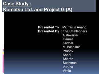Case Study :
Komatsu Ltd. and Project G (A)
Presented To : Mr. Tarun Anand
Presented By : The Challengers
Aishwarya
Garima
Karthik
Mubashshir
Pranav
Sohel
Sharan
Sukhmani
Varuna
Vimla
 