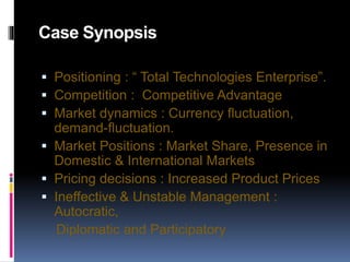 Case Synopsis
 Positioning : “ Total Technologies Enterprise”.
 Competition : Competitive Advantage
 Market dynamics : Currency fluctuation,
demand-fluctuation.
 Market Positions : Market Share, Presence in
Domestic & International Markets
 Pricing decisions : Increased Product Prices
 Ineffective & Unstable Management :
Autocratic,
Diplomatic and Participatory
 