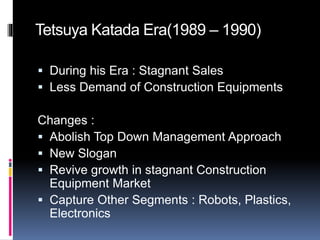 Tetsuya Katada Era(1989 – 1990)
 During his Era : Stagnant Sales
 Less Demand of Construction Equipments
Changes :
 Abolish Top Down Management Approach
 New Slogan
 Revive growth in stagnant Construction
Equipment Market
 Capture Other Segments : Robots, Plastics,
Electronics
 