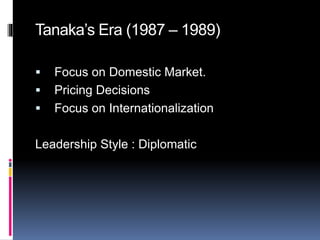 Tanaka’s Era (1987 – 1989)
 Focus on Domestic Market.
 Pricing Decisions
 Focus on Internationalization
Leadership Style : Diplomatic
 