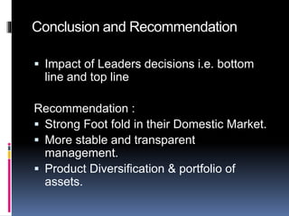 Conclusion and Recommendation
 Impact of Leaders decisions i.e. bottom
line and top line
Recommendation :
 Strong Foot fold in their Domestic Market.
 More stable and transparent
management.
 Product Diversification & portfolio of
assets.
 