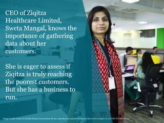 CEO of Ziqitza
Healthcare Limited,
Sweta Mangal, knows the
importance of gathering
data about her
customers.
She is eager to assess if
Ziqitza is truly reaching
the poorest customers.
But she has a business to
run.
2Image Credit: Center for Health Market Innovations All use, reproduction and distribution of this work is subject to a CC-BY-NC-ND license.
 