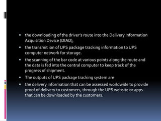  the downloading of the driver’s route into the Delivery Information
Acquisition Device (DIAD),
 the transmit ion of UPS package tracking information to UPS
computer network for storage.
 the scanning of the bar code at various points along the route and
the data is fed into the central computer to keep track of the
progress of shipment.
 The outputs of UPS package tracking system are
 the delivery information that can be assessed worldwide to provide
proof of delivery to customers, through the UPS website or apps
that can be downloaded by the customers.
 