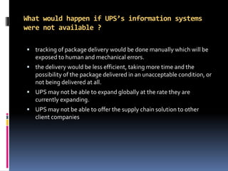 What would happen if UPS’s information systems
were not available ?
 tracking of package delivery would be done manually which will be
exposed to human and mechanical errors.
 the delivery would be less efficient, taking more time and the
possibility of the package delivered in an unacceptable condition, or
not being delivered at all.
 UPS may not be able to expand globally at the rate they are
currently expanding.
 UPS may not be able to offer the supply chain solution to other
client companies
 