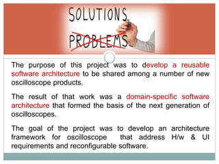 The purpose of this project was to develop a reusable
software architecture to be shared among a number of new
oscilloscope products.
The result of that work was a domain-specific software
architecture that formed the basis of the next generation of
oscilloscopes.
The goal of the project was to develop an architecture
framework for oscilloscope that address H/w & UI
requirements and reconfigurable software.
 