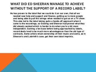 WHAT DID ED SHEERAN MANAGE TO ACHIEVE
WITHOUT THE SUPPORT OF A RECORD LABEL?
He has proven to the label that we could do it on our own, that all we
needed was help and support and finance, getting us to more people
and being able to pull the strings when needed to get us on a TV show.
This also led to the label taking quite a hands-off approach when it
came to the recordings, as Gosling and Sheeran had proved what they
did already worked which is harder to do when you're a bit more
independent. Gaining a fan base before being approached by labels,
record deals tend to be much more advantageous than the old type of
contracts. Some artists retain ownership of their music and some, as in
Sheeran's and Labrinth's case, get their own label imprints.
 