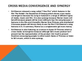 CROSS MEDIA CONVERGENCE AND SYNERGY
• Ed Sheeran released a song called "I See Fire" which features in the
film The Hobbit- the Desolation Of Smaug which shows cross media
convergence because his song is featured in a range of different types
of media; music and film. It is also synergy because Warner music will
benefit because people will be more willing to buy the song because it
features in the film and it benefits Warner bros Pictures who distributed
it because people will &more likely to see the film if Ed Sheeran's song
features in it; in summary, Warner as a conglomerate get more money.
• Ed Sheeran is also featuring as a cameo in Game Of Thrones which is
cross media convergence because although Ed's music product isn't
present but the representation of the product- Ed- itself is present
therefore encouraging people to either watch Game of Thrones or listen
to Ed's music, which is also synergy.
 