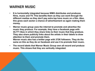 WARNER MUSIC
• It is horizontally integrated because WMG distributes and produces
films, music and TV. This benefits them as they can work through the
different medias so they don't pay extra top have music on a film. Also,
this gives each sector a chance of advertisement so again making them
money.
• Warner music group uses the internet to promote and advertise the
music they produce. For example, they have a facebook page with
44,771 likes in which they share links to their music that they produce.
They also share publicity links about the artists in their labels to draw
attention to them and promote them.
Warner music also has a twitter page with 372K followers. They do the
same on this as they do on facebook and use it to promote their music.
• The record labels that Warner Music Group own all record and produce
music. This shows that they are vertically integrated.
 