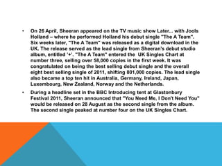 • On 26 April, Sheeran appeared on the TV music show Later... with Jools
Holland – where he performed Holland his debut single "The A Team".
Six weeks later, "The A Team" was released as a digital download in the
UK. The release served as the lead single from Sheeran's debut studio
album, entitled ’+’. "The A Team" entered the UK Singles Chart at
number three, selling over 58,000 copies in the first week. It was
congratulated on being the best selling debut single and the overall
eight best selling single of 2011, shifting 801,000 copies. The lead single
also became a top ten hit in Australia, Germany, Ireland, Japan,
Luxembourg, New Zealand, Norway and the Netherlands.
• During a headline set in the BBC Introducing tent at Glastonbury
Festival 2011, Sheeran announced that "You Need Me, I Don't Need You"
would be released on 28 August as the second single from the album.
The second single peaked at number four on the UK Singles Chart.
 