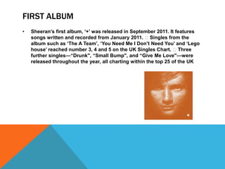 FIRST ALBUM
• Sheeran’s first album, ‘+’ was released in September 2011. It features
songs written and recorded from January 2011. Singles from the
album such as ‘The A Team’, ‘You Need Me I Don’t Need You’ and ‘Lego
house’ reached number 3, 4 and 5 on the UK Singles Chart. Three
further singles—“Drunk", “Small Bump", and “Give Me Love"—were
released throughout the year, all charting within the top 25 of the UK
 