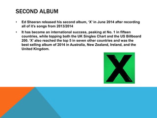 SECOND ALBUM
• Ed Sheeran released his second album, ‘X’ in June 2014 after recording
all of it’s songs from 2013/2014
• It has become an international success, peaking at No. 1 in fifteen
countries, while topping both the UK Singles Chart and the US Billboard
200. ‘X’ also reached the top 5 in seven other countries and was the
best selling album of 2014 in Australia, New Zealand, Ireland, and the
United Kingdom.
 