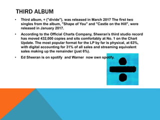 THIRD ALBUM
• Third album, ÷ ("divide"), was released in March 2017 The first two
singles from the album, "Shape of You" and "Castle on the Hill", were
released in January 2017.
• According to the Official Charts Company, Sheeran’s third studio record
has moved 432,000 copies and sits comfortably at No. 1 on the Chart
Update. The most popular format for the LP by far is physical, at 63%,
with digital accounting for 31% of all sales and streaming equivalent
sales making up the remainder (just 6%).
• Ed Sheeran is on spotify and Warner now own spotify.
 