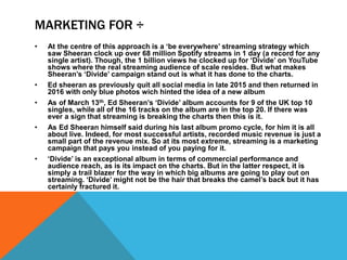 MARKETING FOR ÷
• At the centre of this approach is a ‘be everywhere’ streaming strategy which
saw Sheeran clock up over 68 million Spotify streams in 1 day (a record for any
single artist). Though, the 1 billion views he clocked up for ‘Divide’ on YouTube
shows where the real streaming audience of scale resides. But what makes
Sheeran’s ‘Divide’ campaign stand out is what it has done to the charts.
• Ed sheeran as previously quit all social media in late 2015 and then returned in
2016 with only blue photos wich hinted the idea of a new album
• As of March 13th, Ed Sheeran’s ‘Divide’ album accounts for 9 of the UK top 10
singles, while all of the 16 tracks on the album are in the top 20. If there was
ever a sign that streaming is breaking the charts then this is it.
• As Ed Sheeran himself said during his last album promo cycle, for him it is all
about live. Indeed, for most successful artists, recorded music revenue is just a
small part of the revenue mix. So at its most extreme, streaming is a marketing
campaign that pays you instead of you paying for it.
• ‘Divide’ is an exceptional album in terms of commercial performance and
audience reach, as is its impact on the charts. But in the latter respect, it is
simply a trail blazer for the way in which big albums are going to play out on
streaming. ‘Divide’ might not be the hair that breaks the camel’s back but it has
certainly fractured it.
 
