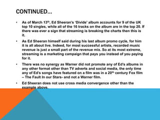 CONTINUED…
• As of March 13th, Ed Sheeran’s ‘Divide’ album accounts for 9 of the UK
top 10 singles, while all of the 16 tracks on the album are in the top 20. If
there was ever a sign that streaming is breaking the charts then this is
it.
• As Ed Sheeran himself said during his last album promo cycle, for him
it is all about live. Indeed, for most successful artists, recorded music
revenue is just a small part of the revenue mix. So at its most extreme,
streaming is a marketing campaign that pays you instead of you paying
for it.
• There was no synergy as Warner did not promote any of Ed’s albums in
any other format other than TV adverts and social media, the only time
any of Ed’s songs have featured on a film was in a 20th century Fox film
– The Fault In our Stars- and not a Warner film.
• Ed Sheeran does not use cross media convergence other than the
example above.
 