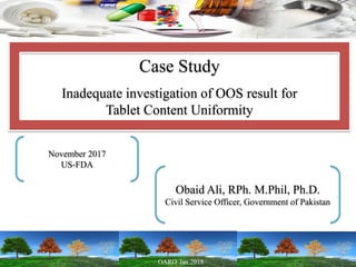 Case Study
Inadequate investigation of OOS result for
Tablet Content Uniformity
November 2017
US-FDA
Obaid Ali, RPh. M.Phil, Ph.D.
Civil Service Officer, Government of Pakistan
 
