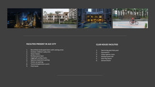 FACILITIES PRESENT IN ACE CITY
1. Beautifully landscaped lawns with seating areas
2. Outdoor children’s play area
3. Water Bodies
4. Multipurpose lawn
5. Jogging & cycling tracks
6. Spacious basement parking
7. Visitor car parking
8. Tennis & badminton courts
9. Club house
CLUB HOUSE FACILITIES
1. Swimming pool Kids pool
2. Gymnasium
3. Indoor games room
4. Multipurpose hall
5. Kids Play Room
6. General Store
 