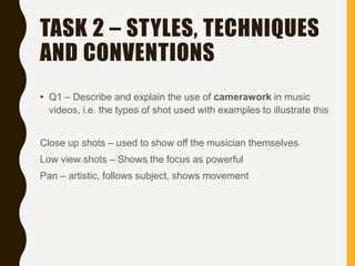 TASK 2 – STYLES, TECHNIQUES
AND CONVENTIONS
• Q1 – Describe and explain the use of camerawork in music
videos, i.e. the types of shot used with examples to illustrate this
Close up shots – used to show off the musician themselves
Low view shots – Shows the focus as powerful
Pan – artistic, follows subject, shows movement
 
