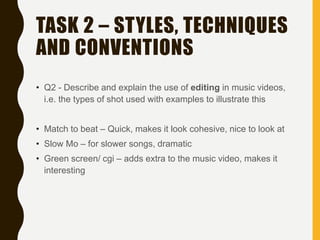 TASK 2 – STYLES, TECHNIQUES
AND CONVENTIONS
• Q2 - Describe and explain the use of editing in music videos,
i.e. the types of shot used with examples to illustrate this
• Match to beat – Quick, makes it look cohesive, nice to look at
• Slow Mo – for slower songs, dramatic
• Green screen/ cgi – adds extra to the music video, makes it
interesting
 