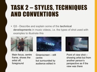 TASK 2 – STYLES, TECHNIQUES
AND CONVENTIONS
• Q3 - Describe and explain some of the technical
developments in music videos, i.e. the types of shot used with
examples to illustrate this
Main focus, centre
frame, shows the
artist off,
foreground
Greenscreen – still
centre
but surrounded by
audience edited in
Point of view shot –
showing artist but from
another person’s
perspective as if the
view was there
 