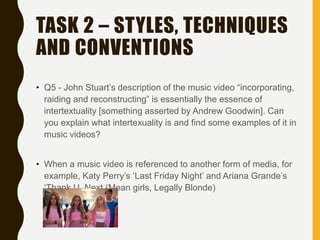 TASK 2 – STYLES, TECHNIQUES
AND CONVENTIONS
• Q5 - John Stuart’s description of the music video “incorporating,
raiding and reconstructing” is essentially the essence of
intertextuality [something asserted by Andrew Goodwin]. Can
you explain what intertexuality is and find some examples of it in
music videos?
• When a music video is referenced to another form of media, for
example, Katy Perry’s ‘Last Friday Night’ and Ariana Grande’s
‘Thank U, Next (Mean girls, Legally Blonde)
 