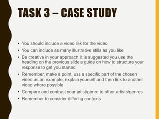 TASK 3 – CASE STUDY
• You should include a video link for the video
• You can include as many illustrative stills as you like
• Be creative in your approach, it is suggested you use the
heading on the previous slide a guide on how to structure your
response to get you started
• Remember, make a point, use a specific part of the chosen
video as an example, explain yourself and then link to another
video where possible
• Compare and contrast your artist/genre to other artists/genres
• Remember to consider differing contexts
 