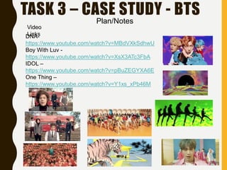 TASK 3 – CASE STUDY - BTS
DNA-
https://www.youtube.com/watch?v=MBdVXkSdhwU
Boy With Luv -
https://www.youtube.com/watch?v=XsX3ATc3FbA
IDOL –
https://www.youtube.com/watch?v=pBuZEGYXA6E
One Thing –
https://www.youtube.com/watch?v=Y1xs_xPb46M
Video
Links
Plan/Notes
 