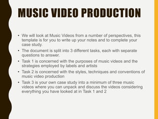 MUSIC VIDEO PRODUCTION
• We will look at Music Videos from a number of perspectives, this
template is for you to write up your notes and to complete your
case study.
• The document is split into 3 different tasks, each with separate
questions to answer.
• Task 1 is concerned with the purposes of music videos and the
strategies employed by labels and artists
• Task 2 is concerned with the styles, techniques and conventions of
music video production
• Task 3 is your own case study into a minimum of three music
videos where you can unpack and discuss the videos considering
everything you have looked at in Task 1 and 2
 