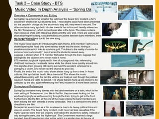 Task 3 – Case Study - BTS
Music Video In Depth Analysis – ‘Spring Day’
Overview + Camerawork and Editing
Spring Day is a memorial song for the victims of the Sewol ferry incident, a ferry
accident in which over 300 students died. These deaths could have been prevented
but the people in charge told the students to stay still; they weren’t rescued. The
video contains many symbolic tributes towards the victims and heavily references
the film ‘Snowpiercer’, which is mentioned also in the lyrics. The video contains
many close up shots with little group shots until the very end. There are wide angle
shots showing the setting. Most transitions are zooms between band members, there
are no quick transitions due to the slow song.Symbolic Tributes
The music video begins by introducing the dark theme. BTS member Taehyung is
shown layering his head onto some railway tracks into the snow, hinting at
possible suicide which links to survivors guilt. This links to the reality of suicide for
some survivors who couldn’t bare it when the students passed away.
Luggage is shown when BTS member RM walks through the train, luggage that
belonged to the students who never made it home.
BTS member Jungkook is pictured in front of a playground ride, referencing
childhood innocence. He stands centre while the others move quickly around him.
This signifies them growing old having survived the accident, whereas he is
portraying a victim, who never had the chance to grow old.
Finally, the end of the music video shows shoes hung up from a tree. In Asian
cultures, this symbolizes death, like a memorial. This shows the music
video/tribute ending with the fact the victims are finally at rest, though the political
issues in Korea are yet to be solved. The shoes that are hung up are shown to be
collected by the sea, again referencing the Ferry Incident in a more literal fashion.
Snowpiercer References
Spring Day contains many scenes with the band members on a train, which is the
main setting of Snowpiercer. Just like in the film, they are seen looking out the
windows longingly as well as running through the train, trying to get to the front.
Furthermore, like the film, at the end of the music videos the band members are
seen leaving the train towards a snowy landscape. This is a conclusive end and a
direct link to the film.
Snowpiercer was chosen as a film to reference due to its heavy political links and
view on society. The Sewol Ferry Incident could have had less casualties if the
higher ups had done their job properly and helped the students to safety, instead of
only saving the crew, aka the ‘higher ups’. The Government received a large
 