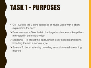 TASK 1 - PURPOSES
• Q1 - Outline the 3 core purposes of music video with a short
explanation for each:
Entertainment – To entertain the target audience and keep them
interested in the music video
Branding – To preset the band/singer’s key aspects and icons,
branding them in a certain style.
Sales – To boost sales by providing an audio-visual streaming
method
 