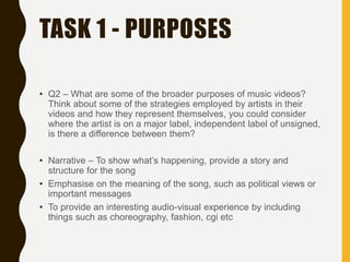 TASK 1 - PURPOSES
• Q2 – What are some of the broader purposes of music videos?
Think about some of the strategies employed by artists in their
videos and how they represent themselves, you could consider
where the artist is on a major label, independent label of unsigned,
is there a difference between them?
• Narrative – To show what’s happening, provide a story and
structure for the song
• Emphasise on the meaning of the song, such as political views or
important messages
• To provide an interesting audio-visual experience by including
things such as choreography, fashion, cgi etc
 