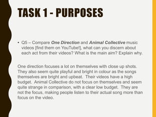 TASK 1 - PURPOSES
• Q5 – Compare One Direction and Animal Collective music
videos [find them on YouTube!], what can you discern about
each act from their videos? What is the main aim? Explain why.
One direction focuses a lot on themselves with close up shots.
They also seem quite playful and bright in colour as the songs
themselves are bright and upbeat. Their videos have a high
budget. Animal Collective do not focus on themselves and seem
quite strange in comparison, with a clear low budget. They are
not the focus, making people listen to their actual song more than
focus on the video.
 