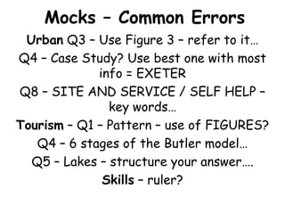 Mocks – Common Errors
 Urban Q3 – Use Figure 3 – refer to it…
Q4 – Case Study? Use best one with most
             info = EXETER
Q8 – SITE AND SERVICE / SELF HELP –
               key words…
Tourism – Q1 – Pattern – use of FIGURES?
   Q4 – 6 stages of the Butler model…
  Q5 – Lakes – structure your answer….
              Skills – ruler?
 