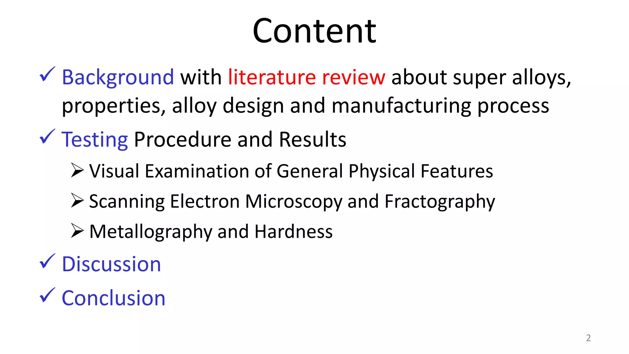 Content
 Background with literature review about super alloys,
properties, alloy design and manufacturing process
 Testing Procedure and Results
Visual Examination of General Physical Features
Scanning Electron Microscopy and Fractography
Metallography and Hardness
 Discussion
 Conclusion
2
 