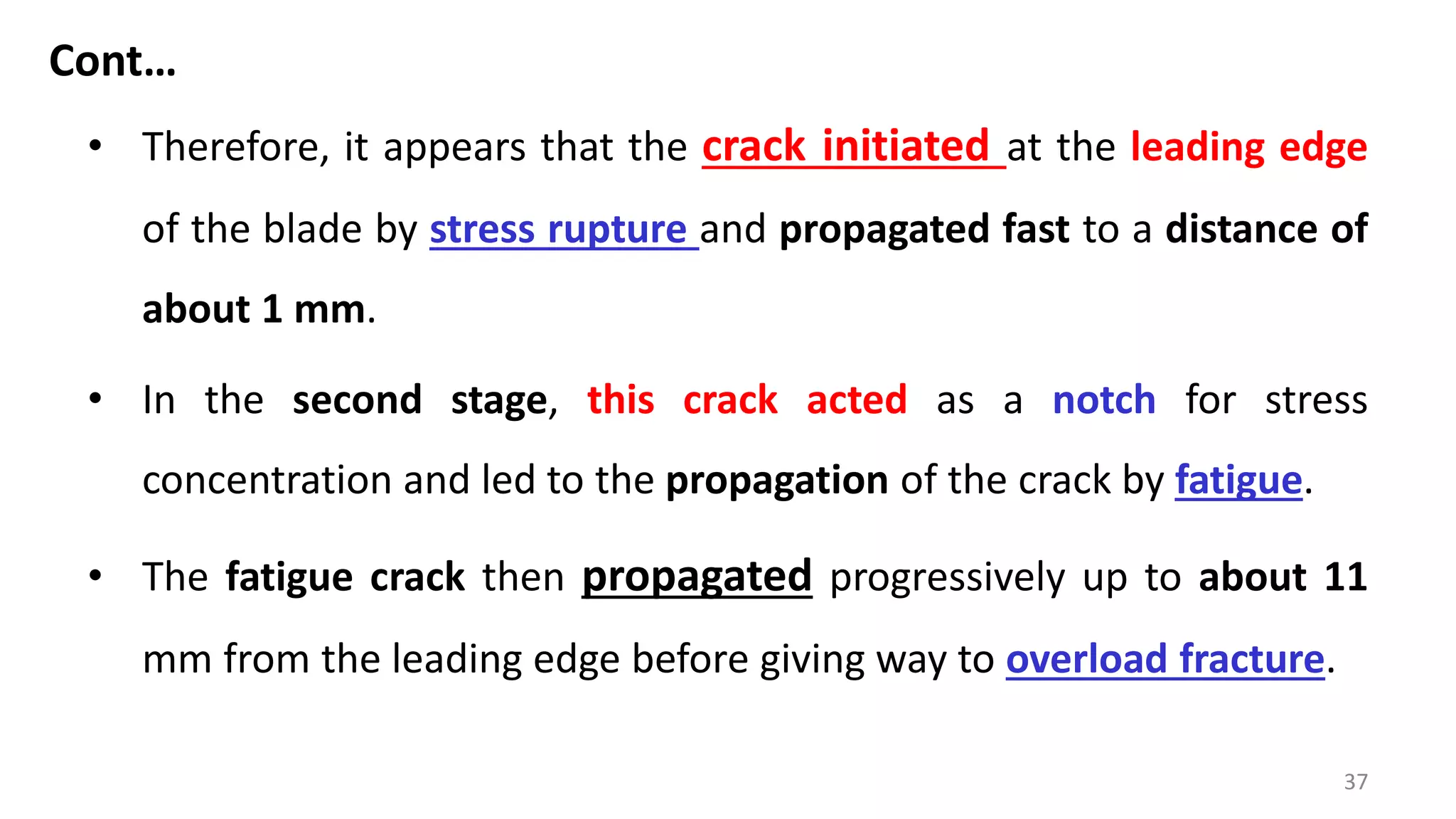 • Therefore, it appears that the crack initiated at the leading edge
of the blade by stress rupture and propagated fast to a distance of
about 1 mm.
• In the second stage, this crack acted as a notch for stress
concentration and led to the propagation of the crack by fatigue.
• The fatigue crack then propagated progressively up to about 11
mm from the leading edge before giving way to overload fracture.
37
Cont…
 