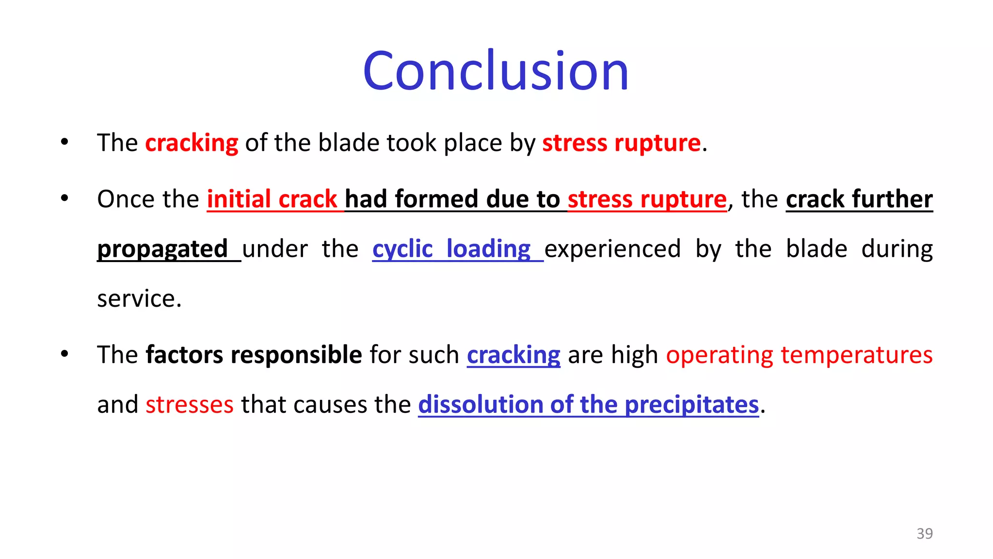 Conclusion
• The cracking of the blade took place by stress rupture.
• Once the initial crack had formed due to stress rupture, the crack further
propagated under the cyclic loading experienced by the blade during
service.
• The factors responsible for such cracking are high operating temperatures
and stresses that causes the dissolution of the precipitates.
39
 