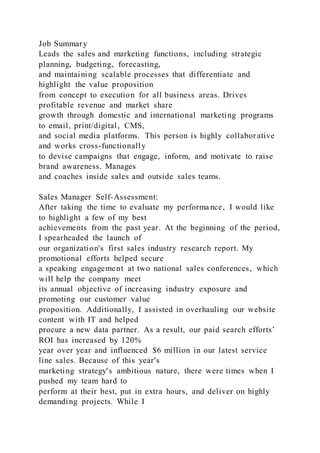 Job Summary
Leads the sales and marketing functions, including strategic
planning, budgeting, forecasting,
and maintaining scalable processes that differentiate and
highlight the value proposition
from concept to execution for all business areas. Drives
profitable revenue and market share
growth through domestic and international marketing programs
to email, print/digital, CMS,
and social media platforms. This person is highly collabor ative
and works cross-functionally
to devise campaigns that engage, inform, and motivate to raise
brand awareness. Manages
and coaches inside sales and outside sales teams.
Sales Manager Self-Assessment:
After taking the time to evaluate my performa nce, I would like
to highlight a few of my best
achievements from the past year. At the beginning of the period,
I spearheaded the launch of
our organization's first sales industry research report. My
promotional efforts helped secure
a speaking engagement at two national sales conferences, which
will help the company meet
its annual objective of increasing industry exposure and
promoting our customer value
proposition. Additionally, I assisted in overhauling our website
content with IT and helped
procure a new data partner. As a result, our paid search efforts’
ROI has increased by 120%
year over year and influenced $6 million in our latest service
line sales. Because of this year's
marketing strategy's ambitious nature, there were times when I
pushed my team hard to
perform at their best, put in extra hours, and deliver on highly
demanding projects. While I
 
