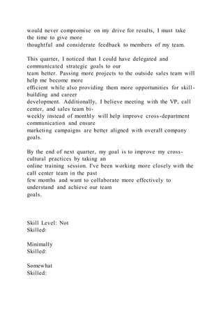 would never compromise on my drive for results, I must take
the time to give more
thoughtful and considerate feedback to members of my team.
This quarter, I noticed that I could have delegated and
communicated strategic goals to our
team better. Passing more projects to the outside sales team will
help me become more
efficient while also providing them more opportunities for skill -
building and career
development. Additionally, I believe meeting with the VP, call
center, and sales team bi-
weekly instead of monthly will help improve cross-department
communication and ensure
marketing campaigns are better aligned with overall company
goals.
By the end of next quarter, my goal is to improve my cross-
cultural practices by taking an
online training session. I've been working more closely with the
call center team in the past
few months and want to collaborate more effectively to
understand and achieve our team
goals.
Skill Level: Not
Skilled:
Minimally
Skilled:
Somewhat
Skilled:
 