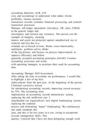 accounting functions (A/R, A/P,
cost, and accounting) to understand what makes clients
profitable, ensures accurate
transaction records, evaluates financial processing, and controls
transaction processes.
Manages sub-ledger agreements (inventory, AR, sales, COGS)
to the general ledger and
investigates and corrects any variances. This person sets the
example of integrity, ensuring
monies and assets are protected against unauthorized use or
removal and loss due to a
criminal act or breach of trust. Works cross-functionally,
multitasks, problem solves, thinks
of the big picture, and focuses on process improvements to
improve efficiency and follow
generally accepted accounting principles (GAAP). Coaches
accounting associates and works
with operating managers to ascertain their need for accounting
data.
Accounting Manager Self-Assessment:
After taking the time to evaluate my performance, I would like
to highlight a few of my best
achievements from the past year. At the beginning of the period,
I Initiated corrective actions
for maintaining accounting records, improving record accuracy
by 75%. The accounting team
implemented an accounting records maintena nce system,
replacing the old, inefficient one. I
spearheaded our organization's new digital timekeeping system,
replacing the outdated
process and eliminating "paper" timekeeping. We continuously
met audit standards this
year, and this is for two years in a row, owing to exceptional
account management skills. This
quarter, I noticed that I have not been delegating enough work
 
