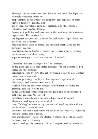 Manages the customer success function and provides input on
strategic customer plans to
help identify areas where the company can improve overall
service delivery, quality, and
excellence. Develops customer relationships that promote
retention and loyalty. Creates
department policies and procedures that optimize the customer
experience. This person has
the highest accountability level for call center supervision and
performs basic human
resource tasks such as hiring and training staff. Coaches the
customer success
coordinator/team leader in improving service efforts, scoring
performance, and developing
support strategies based on customer feedback.
Customer Success Manager Self-Assessment:
In the past year as a call center manager for the company, I've
increased the customer
satisfaction rate by 37% through overseeing day-to-day contact
center operations and
business planning, employee development, operational
efficiency, and service excellence. I
worked with the customer success coordinator to revise the
existing cold call script and
added a stronger value proposition, resulting in an increased
call time average. We started
interfacing closely with the sales department to ensure
alignment and spent a great deal of
time "QC-ing" or monitoring queues and tracking inbound call
performance. I coached our
customer success coordinator on performance metrics, including
inbound calls, call waiting,
and abandonment rates. We started working on creating a new
customer service training
manual and quality assurance form. I empowered the customer
 