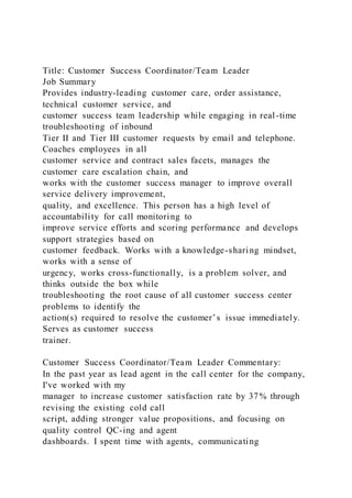 Title: Customer Success Coordinator/Team Leader
Job Summary
Provides industry-leading customer care, order assistance,
technical customer service, and
customer success team leadership while engaging in real-time
troubleshooting of inbound
Tier II and Tier III customer requests by email and telephone.
Coaches employees in all
customer service and contract sales facets, manages the
customer care escalation chain, and
works with the customer success manager to improve overall
service delivery improvement,
quality, and excellence. This person has a high level of
accountability for call monitoring to
improve service efforts and scoring performance and develops
support strategies based on
customer feedback. Works with a knowledge-sharing mindset,
works with a sense of
urgency, works cross-functionally, is a problem solver, and
thinks outside the box while
troubleshooting the root cause of all customer success center
problems to identify the
action(s) required to resolve the customer’s issue immediately.
Serves as customer success
trainer.
Customer Success Coordinator/Team Leader Commentary:
In the past year as lead agent in the call center for the company,
I've worked with my
manager to increase customer satisfaction rate by 37% through
revising the existing cold call
script, adding stronger value propositions, and focusing on
quality control QC-ing and agent
dashboards. I spent time with agents, communicating
 