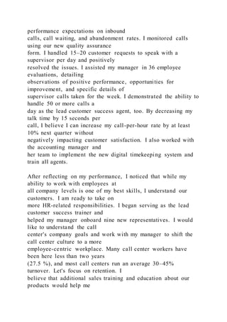 performance expectations on inbound
calls, call waiting, and abandonment rates. I monitored calls
using our new quality assurance
form. I handled 15–20 customer requests to speak with a
supervisor per day and positively
resolved the issues. I assisted my manager in 36 employee
evaluations, detailing
observations of positive performance, opportunities for
improvement, and specific details of
supervisor calls taken for the week. I demonstrated the ability to
handle 50 or more calls a
day as the lead customer success agent, too. By decreasing my
talk time by 15 seconds per
call, I believe I can increase my call-per-hour rate by at least
10% next quarter without
negatively impacting customer satisfaction. I also worked with
the accounting manager and
her team to implement the new digital timekeeping system and
train all agents.
After reflecting on my performance, I noticed that while my
ability to work with employees at
all company levels is one of my best skills, I understand our
customers. I am ready to take on
more HR-related responsibilities. I began serving as the lead
customer success trainer and
helped my manager onboard nine new representatives. I would
like to understand the call
center's company goals and work with my manager to shift the
call center culture to a more
employee-centric workplace. Many call center workers have
been here less than two years
(27.5 %), and most call centers run an average 30–45%
turnover. Let's focus on retention. I
believe that additional sales training and education about our
products would help me
 