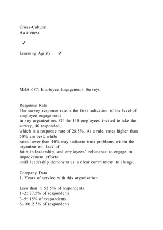 Cross-Cultural
Awareness
✔
Learning Agility ✔
MBA 687: Employee Engagement Surveys
Response Rate
The survey response rate is the first indication of the level of
employee engagement
in any organization. Of the 140 employees invited to take the
survey, 40 responded,
which is a response rate of 28.5%. As a rule, rates higher than
50% are best, while
rates lower than 40% may indicate trust problems within the
organization, lack of
faith in leadership, and employees’ reluctance to engage in
improvement efforts
until leadership demonstrates a clear commitment to change.
Company Data
1. Years of service with this organization
Less than 1: 52.5% of respondents
1–2: 27.5% of respondents
3–5: 15% of respondents
6–10: 2.5% of respondents
 