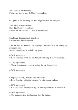 No: 90% of respondents
Prefer not to answer: 2.5% of respondents
6. I plan to be working for this organization in one year
Yes: 60% of respondents
No: 12.5% of respondents
Prefer not to answer: 27.5% of respondents
Employee Engagement Questions
Professional Development:
x In the last six months, my manager has talked to me about my
progress, and
we developed goals to help me grow.
o 36% agreement
x I am satisfied with the on-the-job training I have received.
o 27% agreement
x There is adequate cross-training in my department.
o 36% agreement
Company Vision, Values, and Mission:
x I am familiar with the company’s vision and values.
o 26% agreement
x I have a clear understanding of the organization’s direction.
o 36% agreement
x The organization is changing for the better.
 