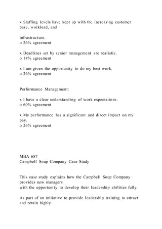 x Staffing levels have kept up with the increasing customer
base, workload, and
infrastructure.
o 26% agreement
x Deadlines set by senior management are realistic.
o 18% agreement
x I am given the opportunity to do my best work.
o 26% agreement
Performance Management:
x I have a clear understanding of work expectations.
o 60% agreement
x My performance has a significant and direct impact on my
pay.
o 26% agreement
MBA 687
Campbell Soup Company Case Study
This case study explains how the Campbell Soup Company
provides new managers
with the opportunity to develop their leadership abilities fully.
As part of an initiative to provide leadership training to attract
and retain highly
 