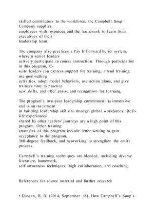 skilled contributors to the workforce, the Campbell Soup
Company supplies
employees with resources and the framework to learn from
executives of their
leadership team.
The company also practices a Pay It Forward belief system,
wherein senior leaders
actively participate in course instruction. Through participation
in this program, C-
suite leaders can express support for training, attend training,
use goal-setting
activities, adopt model behaviors, use action plans, and give
trainees time to practice
new skills, and offer praise and recognition for learning.
The program’s two-year leadership commitment is immersive
and is an investment
in building leadership skills to manage global workforces. Real-
life experiences
shared by other leaders' journeys are a high point of this
program. Other training
strategies of this program include letter writing to gain
acceptance to the program,
360-degree feedback, and networking to strengthen the entire
process.
Campbell’s training techniques are blended, including diverse
literature, homework,
self-awareness techniques, high collaboration, and coaching.
References for source material and further research
• Duncan, R. D. (2014, September 18). How Campbell’s Soup’s
 