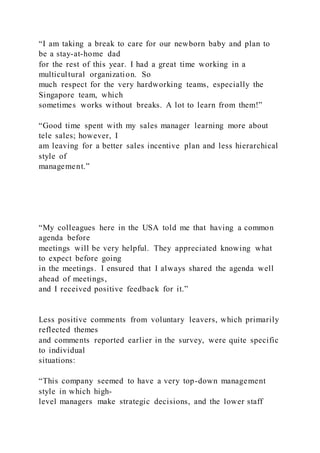 “I am taking a break to care for our newborn baby and plan to
be a stay-at-home dad
for the rest of this year. I had a great time working in a
multicultural organization. So
much respect for the very hardworking teams, especially the
Singapore team, which
sometimes works without breaks. A lot to learn from them!”
“Good time spent with my sales manager learning more about
tele sales; however, I
am leaving for a better sales incentive plan and less hierarchical
style of
management.”
“My colleagues here in the USA told me that having a common
agenda before
meetings will be very helpful. They appreciated knowing what
to expect before going
in the meetings. I ensured that I always shared the agenda well
ahead of meetings,
and I received positive feedback for it.”
Less positive comments from voluntary leavers, which primarily
reflected themes
and comments reported earlier in the survey, were quite specific
to individual
situations:
“This company seemed to have a very top-down management
style in which high-
level managers make strategic decisions, and the lower staff
 