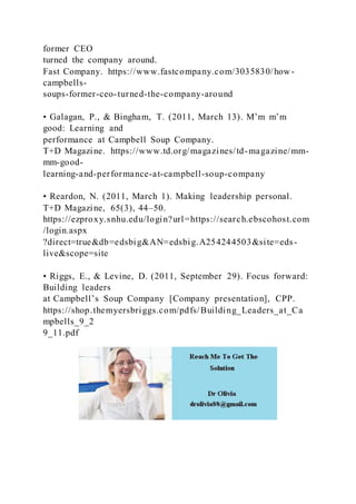 former CEO
turned the company around.
Fast Company. https://www.fastcompany.com/3035830/how -
campbells-
soups-former-ceo-turned-the-company-around
• Galagan, P., & Bingham, T. (2011, March 13). M’m m’m
good: Learning and
performance at Campbell Soup Company.
T+D Magazine. https://www.td.org/magazines/td-magazine/mm-
mm-good-
learning-and-performance-at-campbell-soup-company
• Reardon, N. (2011, March 1). Making leadership personal.
T+D Magazine, 65(3), 44–50.
https://ezproxy.snhu.edu/login?url=https://search.ebscohost.com
/login.aspx
?direct=true&db=edsbig&AN=edsbig.A254244503&site=eds-
live&scope=site
• Riggs, E., & Levine, D. (2011, September 29). Focus forward:
Building leaders
at Campbell’s Soup Company [Company presentation], CPP.
https://shop.themyersbriggs.com/pdfs/Building_Leaders_at_Ca
mpbells_9_2
9_11.pdf
 