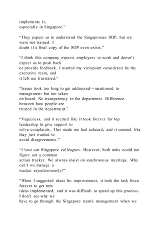 implements it,
especially in Singapore.”
“They expect us to understand the Singaporean SOP, but we
were not trained. I
doubt if a final copy of the SOP even exists.”
“I think this company expects employees to work and doesn’t
expect us to push back
or provide feedback. I wanted my viewpoint considered by the
executive team, and
it left me frustrated.”
“Issues took too long to get addressed—mentioned to
management but not taken
on board. No transparency in the department. Difference
between how people are
treated in the department.”
“Vagueness, and it seemed like it took forever for top
leadership to give support to
solve complaints. This made me feel unheard, and it seemed like
they just wanted to
avoid disagreements.”
“I love our Singapore colleagues. However, both units could not
figure out a common
action tracker. We always insist on synchronous meetings. Why
can’t we manage a
tracker asynchronously?”
“When I suggested ideas for improvement, it took the task force
forever to get new
ideas implemented, and it was difficult to speed up this process.
I don’t see why we
have to go through the Singapore team's management when we
 