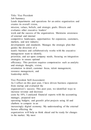 Title: Vice President
Job Summary
Leads departments and operations for an entire organization and
creates its overall vision,
mission, values, beliefs, and strategic goals. Directs and
evaluates other executive leaders'
work and the success of the organization. Maintains awareness
of external and internal
competitive landscapes, opportunities for expansion, customers,
markets, and new industry
developments and standards. Manages the strategic plan that
guides the direction of a
team's business and collaboratively works with the executive
management team to identify,
prioritize, and act upon company needs, focusing on integration
strategies to ensure optimal
efficiency. This position requires competencies such as analytic
and strategic thought, vision,
orientation to detail, customer focus, talent management,
resource management, and
leadership skills.
Vice President Self-Assessment:
As I reflect on this past year, I have driven business expansion
from startup and evaluated the
organization’s success. This past year, we identified ways to
increase revenue and decrease
costs by 10%. I analyzed financial reports with the accounting
manager, prepared new
operating budgets, and greenlit pilot projects using AI and
chatbots to compete in an
increasingly digital economy. My understanding of the external
factors affecting the
organization will help us think ahead and be ready for changes
in the market. My most
 