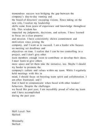 tremendous success was bridging the gap between the
company’s day-to-day running and
the board of directors' sweeping visions. Since taking on the
new role, I realize my leadership
skills come from years of experience and knowledge throughout
life. This wisdom has
impacted my judgments, decisions, and actions. I have learned
to focus on a clear purpose
and mission. I have consistently shown commitment and
motivation since joining the
company, and I want us to succeed. I am a leader who focuses
on meeting set deadlines and
objectives on time. I realize that I can be too controlling in a
project, and I don't give other
team members enough room to contribute or develop their ideas.
I must learn to give others
more space and let them take the initiative, too. Maybe I should
try harder to promote the
company's culture and values within my team. While I regularly
hold meetings with this in
mind, I should focus on boosting team spirit and collaboration. I
am often frustrated, and I
find it hard to communicate when faced with other leaders'
behaviors. Despite the challenges
we faced this past year, I am incredibly proud of what my team
and I have accomplished
during the past year.
Skill Level: Not
Skilled:
Minimally
Skilled:
 